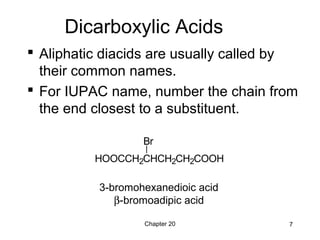 Chapter 20 7
Dicarboxylic Acids
 Aliphatic diacids are usually called by
their common names.
 For IUPAC name, number the chain from
the end closest to a substituent.
3-bromohexanedioic acid
β-bromoadipic acid
HOOCCH2CHCH2CH2COOH
Br
 