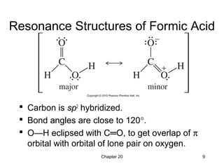 Chapter 20 9
Resonance Structures of Formic Acid
 Carbon is sp2
hybridized.
 Bond angles are close to 120°.
 O—H eclipsed with C═O, to get overlap of π
orbital with orbital of lone pair on oxygen.
 