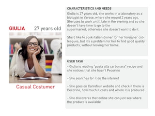Giulia is 27 years old, she works in a laboratory as a
biologist in Varese, where she moved 2 years ago.
She uses to work untill late in the evening and so she
doesn’t have time to go to the
supermarket, otherwise she doesn’t want to do it.
She’d like to cook italian dinner for her foreigner col-
leagues, but it’s a problem for her to find good quality
products, without leaving her home.
- Giulia is reading “pasta alla carbonara” recipe and
she notices that she hasn’t Pecorino
- She searches for it on the internet
- She goes on Carrefour website and check if there is
Pecorino, how much it costs and where it is produced
- She discoveres that online she can just see where
the product is available
GIULIA 27 years old
Casual Costumer
CHARACTERISTICS AND NEEDS
USER TASK
 