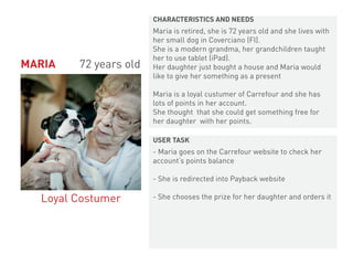 Maria is retired, she is 72 years old and she lives with
her small dog in Coverciano (FI).
She is a modern grandma, her grandchildren taught
her to use tablet (iPad).
Her daughter just bought a house and Maria would
like to give her something as a present
Maria is a loyal custumer of Carrefour and she has
lots of points in her account.
She thought that she could get something free for
her daughter with her points.
- Maria goes on the Carrefour website to check her
account’s points balance
- She is redirected into Payback website
- She chooses the prize for her daughter and orders it
MARIA 72 years old
Loyal Costumer
CHARACTERISTICS AND NEEDS
USER TASK
 