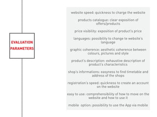 EVALUATION
PARAMETERS
website speed: quickness to charge the website
products catalogue: clear exposition of
offers/products
price visibility: exposition of product’s price
languages: possibility to change te website’s
language
graphic coherence: aesthetic coherence between
colours, pictures and style
product’s description: exhaustive description of
product’s characteristics
shop’s informations: easyness to find timetable and
address of the shops
registration’s speed: quickness to create an account
on the website
easy to use: comprehensibility of how to move on the
website and how to use it
mobile option: possibility to use the App via mobile
 