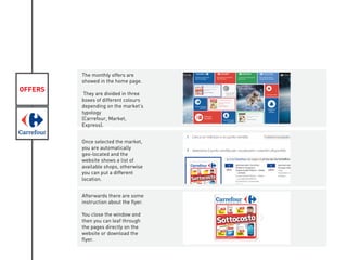 OFFERS
The monthly offers are
showed in the home page.
They are divided in three
boxes of different colours
depending on the market’s
typology
(Carrefour, Market,
Express).
Once selected the market,
you are automatically
geo-located and the
website shows a list of
available shops, otherwise
you can put a different
location.
Afterwards there are some
instruction about the flyer.
You close the window and
then you can leaf through
the pages directly on the
website or download the
flyer.
 
