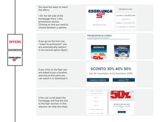 OFFERS
You have two ways to reach
the offers:
1.On the left side of the
homepage there ‘s the
promotions section.
Clicking on that you need to
choose between 4 options.
If you go on the first one,
“scopri le promozioni” you
are automatically redirect
to the second option (flyer).
If you click on the flyer you
are asked to put a location,
and only at this point you
can watch it or download it.
2.You can scroll down the
homepage and find the link
to the flyer section; in this
way you can skip two steps.
 
