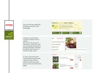 OFFERS You can find very easily the
promotion section in the
homepage.
1.If you go on the first line
it opens a window with four
options.
You click on the one you’re
interested in and at this point
you can choose if you want to
download the flyer, download
the offers’ chart or you can
browse the flyer online.
2. If you click on the pro-
motions green box you will
need one more click to
select the offer you want
but you will end in the same
page.
KIVIAT
 
