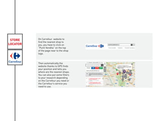 STORE
LOCATOR
On Carrefour website to
find the nearest shop to
you, you have to click on
“Punti Vendita” on the top
of the page near to the shop
logo.
Then automatically the
website thanks to GPS finds
your position and tells you
where are the nearest shops.
You can also put some filters
to your research depending
on the Carrefour you need or
the Carrefour’s service you
need to use.
 