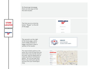 STORE
LOCATOR
On Esselunga homepage
there are two ways to find
the store locator.
The first one is to click the
button “Negozi” on the left
of the page.
The second is on the right
of the home page, and is
more visible, because is
bigger and there is also a
symbol of the locator.
The result of both systems is the
same, but in the first way there are
more clicks to do, but the result is
the same, and the website geo-lo-
calize you without inserting your
adress. You can also add some
filters if you need some specific
services from your Esselunga’s
shop.
 