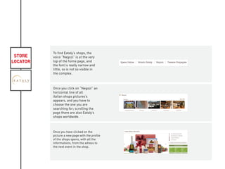 STORE
LOCATOR
To find Eataly’s shops, the
voice “Negozi” is at the very
top of the home page, and
the font is really narrow and
little, so is not so visible in
the complex.
Once you click on “Negozi” an
horizontal line of all
italian shops pictures’s
appears, and you have to
choose the one you are
searching for; scrolling the
page there are also Eataly’s
shops worldwide.
Once you have clicked on the
picture a new page with the profile
of the shops opens, with all the
informations, from the adress to
the next event in the shop.
KIVIAT
 