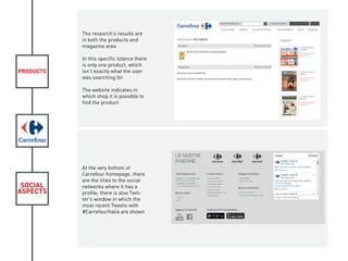 PRODUCTS
SOCIAL
ASPECTS
The research’s results are
in both the products and
magazine area
In this specific istance there
is only one product, which
isn’t exactly what the user
was searching for
The website indicates in
which shop it is possible to
find the product
At the very bottom of
Carrefour homepage, there
are the links to the social
networks where it has a
profile; there is also Twit-
ter’s window in which the
most recent Tweets with
#CarrefourItalia are shown
 