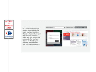 ACCESS
TO
PRIVATE
AREA On Carrefour’s homepage
to go to you private profile
firstly you have to click on
“Accedi a MyCarrefour” and
then you have to fill the
boxes with your e-mail and
password, after you have
clicked on “Accedi” your
personal profile with all
your informations appears
 