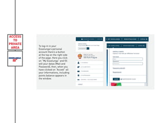 ACCESS
TO
PRIVATE
AREA
To log-in in your
Esselunga’s personal
account there’s a button
at the top on the right side
of the page. Here you click
on “My Esselunga” and fill
will your datas (Mail and
Password), then, when you
have clicked on “Accedi” all
your informations, including
points balance appears in
the window.
 