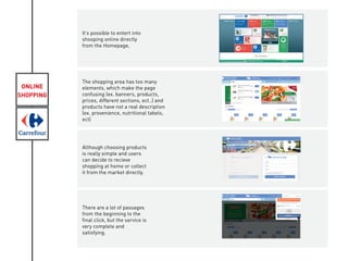ONLINE
SHOPPING
It’s possible to entert into
shooping online directly
from the Homepage,
The shopping area has too many
elements, which make the page
confusing (ex. banners, products,
prices, different sections, ect..) and
products have not a real description
(ex. provenience, nutritional tabels,
ect)
Although choosing products
is really simple and users
can decide to recieve
shopping at home or collect
it from the market directly.
There are a lot of passages
from the beginning to the
final click, but the service is
very complete and
satisfying.
 
