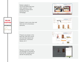 ONLINE
SHOPPING
Eataly’s website is
structured differently from
other websites: in fact
shopping could be done
directly from the
Homepage.
Products’ area is very clear and
there are not unnecessary
elements.
Products are shown in the
best way, with their prices
and own descriptions (ex.
provenience, nutritional
values, ect..)
Paying is very fast: in only
one passage it’s possible to
finish all the shopping and
decide the paying way .
KIVIAT
 