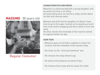 Massimo is a divorced dad with a young daugther and
he works full time in an office.
He loves doing work out and he’s really careful about
his diet and calories eaten.
Between job stuff and his daughter he doesn’t have
time to go to the super-market so he would use lunch
time to do online shopping and then collect it from the
shop.
He often checks the timetable of the nearest market
to organize better his day.
- Massimo goes on Carrefour website to check the
location and the timetable of the nearest shop
- He clicks on the “click and withdraw” box
- He chooses the shop where to go
- He selects the products he wants to buy
- He chooses how to pay and he closes the order
MASSIMO 30 years old
Regular Costumer
CHARACTERISTICS AND NEEDS
USER TASK
 