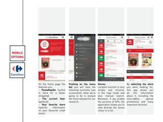 MOBILE
OPTIONS
On the home page the
features are:
- PassaRapido (useful
in store for a faster
shopping)
- The current flyer
(general)
- Your favorite store
(specific information
on your favourite retail
store)
Pushing on the menu
bar you will have the
following functions (see
screenshot), what we’re
going to do is analyze
the most relevant for our
research.
Stores:
Location function is very
simple and intuitive,
in the map mode and
also manual search.
Moreover, if you enable
the services of GPS, the
application allows you to
view directly the stores
closer in a list.
By selecting the store
you were looking for,
this app shows you
all the information
about it, including the
time-tables, special
promotions and many
important services.
 