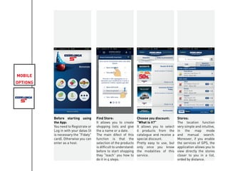 MOBILE
OPTIONS
Before starting using
the App:
You need to Registrate or
Log in with your datas (it
is necessary the “Fidaty”
card). Otherwise you can
enter as a host.
Find Store:
It allows you to create
shopping lists and give
the a name or a date.
The main difect of this
function is that the
selection of the products
is difficult to understand:
before to start shopping
they “teach” you how to
do it in 4 steps.
Choose you discount:
“What is it?”
It allows you to select
6 products from the
catalogue and receive a
special discount.
Pretty easy to use, but
only once you know
the modalities of this
service.
Stores:
The location function
very simple and intuitive,
in the map mode
and manual search.
Moreover, if you enable
the services of GPS, the
application allows you to
view directly the stores
closer to you in a list,
orded by distance.
 