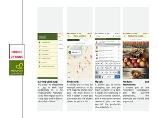 MOBILE
OPTIONS
Starting using App:
You need to Registrate
or Log in with your
credentials (it is not
necessarythe“NaturaSì”
card). The registration is
really easy and it doesn’t
take a lot of time.
Find Store:
It allows you to find, by
manual research or by
GPS map, the stores near
you. The main difect is
that it doesn’t show you
automatically the stores
closer to you in a list.
My list:
It allows you to create
shopping lists and give
them a name or a date.
It works very well and it
has an intuitive function,
with a wide selection and
research (you can also
see all the products’s
characteristics).
Products and
Promotions:
It shows you all the
Naturasì’s cathalogue
and the current
promotions, the
products are visible and
organized.
KIVIAT
 