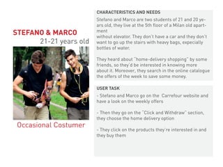 Stefano and Marco are two students of 21 and 20 ye-
ars old, they live at the 5th floor of a Milan old apart-
ment
without elevator. They don’t have a car and they don’t
want to go up the stairs with heavy bags, expecially
bottles of water.
They heard about “home-delivery shopping” by some
friends, so they’d be interested in knowing more
about it. Moreover, they search in the online catalogue
the offers of the week to save some money.
- Stefano and Marco go on the Carrefour website and
have a look on the weekly offers
- Then they go on the “Click and Withdraw” section,
they choose the home delivery option
- They click on the products they’re interested in and
they buy them
STEFANO & MARCO
21-21 years old
Occasional Costumer
CHARACTERISTICS AND NEEDS
USER TASK
 