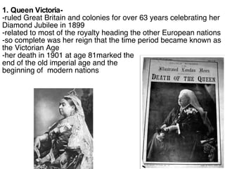 1. Queen Victoria- -ruled Great Britain and colonies for over 63 years celebrating her Diamond Jubilee in 1899 -related to most of the royalty heading the other European nations -so complete was her reign that the time period became known as the Victorian Age -her death in 1901 at age 81marked the  end of the old imperial age and the  beginning of  modern nations 