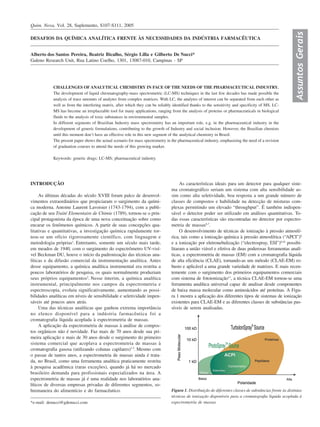 Quim. Nova, Vol. 28, Suplemento, S107-S111, 2005




                                                                                                                                                           Assuntos Gerais
DESAFIOS DA QUÍMICA ANALÍTICA FRENTE ÀS NECESSIDADES DA INDÚSTRIA FARMACÊUTICA


Alberto dos Santos Pereira, Beatriz Bicalho, Sérgio Lilla e Gilberto De Nucci*
Galeno Research Unit, Rua Latino Coelho, 1301, 13087-010, Campinas - SP




            CHALLENGES OF ANALYTICAL CHEMISTRY IN FACE OF THE NEEDS OF THE PHARMACEUTICAL INDUSTRY.
            The development of liquid chromatography-mass spectrometric (LC-MS) techniques in the last few decades has made possible the
            analysis of trace amounts of analytes from complex matrices. With LC, the analytes of interest can be separated from each other as
            well as from the interfering matrix, after which they can be reliably identified thanks to the sensitivity and specificity of MS. LC-
            MS has become an irreplaceable tool for many applications, ranging from the analysis of proteins or pharmaceuticals in biological
            fluids to the analysis of toxic substances in environmental samples.
            In different segments of Brazilian Industry mass spectrometry has an important role, e.g. in the pharmaceutical industry in the
            development of generic formulations, contributing to the growth of Industry and social inclusion. However, the Brazilian chemists
            until this moment don’t have an effective role in this new segment of the analytical chemistry in Brazil.
            The present paper shows the actual scenario for mass spectrometry in the pharmaceutical industry, emphasizing the need of a revision
            of graduation courses to attend the needs of this growing market.

            Keywords: generic drugs; LC-MS; pharmaceutical industry.




INTRODUÇÃO                                                                            As características ideais para um detector para qualquer siste-
                                                                                 ma cromatográfico seriam um sistema com alta sensibilidade as-
     As últimas décadas do século XVIII foram palco de desenvol-                 sim como alta seletividade, boa resposta a um grande número de
vimentos extraordinários que propiciaram o surgimento da quími-                  classes de compostos e habilidade na detecção de misturas com-
ca moderna. Antoine Laurent Lavoisier (1743-1794), com a publi-                  plexas permitindo um elevado “throughput”. É também indispen-
cação de seu Traité Elementaire de Chimie (1789), tornou-se o prin-              sável o detector poder ser utilizado em análises quantitativas. To-
cipal protagonista da época de uma nova conceituação sobre como                  das essas características são encontradas no detector por espectro-
encarar os fenômenos químicos. A partir de suas concepções qua-                  metria de massas6,7.
litativas e quantitativas, a investigação química rapidamente tor-                    O desenvolvimento de técnicas de ionização à pressão atmosfé-
nou-se um ofício rigorosamente científico, com linguagem e                       rica, tais como a ionização química à pressão atmosférica (“APCI”)8
metodologia próprias1. Entretanto, somente um século mais tarde,                 e a ionização por eletronebulização (“electrospray, ESI”)9,10 possibi-
em meados de 1940, com o surgimento do espectrômetro UV-visí-                    litaram a união viável e efetiva de duas poderosas ferramentas analí-
vel Beckman DU, houve o início da padronização das técnicas ana-                 ticas, a espectrometria de massas (EM) com a cromatografia líquida
líticas e da difusão comercial da instrumentação analítica. Antes                de alta eficiência (CLAE), tornando-as um método (CLAE-EM) ro-
desse equipamento, a química analítica instrumental era restrita a               busto e aplicável a uma grande variedade de matrizes. E mais recen-
poucos laboratórios de pesquisa, os quais normalmente produziam                  temente com o surgimento dos primeiros equipamentos comerciais
seus próprios equipamentos2. Nesse ínterim, a química analítica                  com sistema de fotoionização11, a técnica CLAE-EM tornou-se uma
instrumental, principalmente nos campos da espectrometria e                      ferramenta analítica universal capaz de analisar desde componentes
espectroscopia, evoluiu significativamente, aumentando as possi-                 de baixa massa molecular como aminoácidos até proteínas. A Figu-
bilidades analíticas em níveis de sensibilidade e seletividade impen-            ra 1 mostra a aplicação dos diferentes tipos de sistemas de ionização
sáveis até poucos anos atrás.                                                    existentes para CLAE-EM e as diferentes classes de substâncias pas-
     Uma das técnicas analíticas que ganhou extrema importância                  síveis de serem analisadas.
no elenco disponível para a indústria farmacêutica foi a
cromatografia líquida acoplada à espectrometria de massas.
     A aplicação da espectrometria de massas à análise de compos-
tos orgânicos não é novidade. Faz mais de 70 anos desde sua pri-
meira aplicação e mais de 30 anos desde o surgimento do primeiro
sistema comercial que acoplava a espectrometria de massas à
cromatografia gasosa (utilizando colunas capilares)3-5. Mesmo com
o passar de tantos anos, a espectrometria de massas ainda é trata-
da, no Brasil, como uma ferramenta analítica praticamente restrita
à pesquisa acadêmica (raras exceções), quando já há no mercado
brasileiro demanda para profissionais especializados na área. A
espectrometria de massas já é uma realidade nos laboratórios ana-
líticos de diversas empresas privadas de diferentes segmentos, so-
bremaneira do alimentício e do farmacêutico.                                     Figura 1. Distribuição de diferentes classes de substâncias frente às distintas
                                                                                 técnicas de ionização disponíveis para a cromatografia líquida acoplada à
*e-mail: denucci@gdenucci.com                                                    espectrometria de massas
 