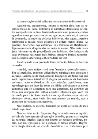Francisco Cândido Xavier - Os Mensageiros - pelo Espírito André Luiz 10
A conversação espiritualizante tornara-se-me indispensável.
Aprazia-me, antigamente, torturar a própria alma com as re-
miniscências da Terra. Estimava as narrativas dramáticas de cer-
tos companheiros de luta, lembrando o meu caso pessoal e embri-
agando-me nas perspectivas de me agarrar, novamente, à parente-
la do mundo, valendo-me de laços inferiores. Mas agora... perdera
totalmente a paixão pelos assuntos de ordem menos digna. As
próprias descrições dos enfermos, nas Câmaras de Retificação,
figuravam-se-me desprovidas de maior interesse. Não mais dese-
java informar-me da procedência dos infelizes, não indagava de
suas aventuras nas zonas mais baixas. Buscava irmãos necessita-
dos. Desejava saber em que lhes poderia ser útil.
Identificando essa profunda transformação, falou-me Narcisa
certo dia:
– André, meu amigo, você vem fazendo a renovação mental.
Em tais períodos, extremas dificuldades espirituais nos assaltam o
coração. Lembre-se da meditação no Evangelho de Jesus. Sei que
você experimenta intraduzível alegria ao contacto da harmonia
universal, após o abandono de suas criações caprichosas, mas
reconheço que, ao lado das rosas do júbilo, defrontando os novos
caminhos que se descerram para sua esperança, há espinhos de
tédio nas margens das velhas estradas inferiores que você vai
deixando para trás. Seu coração é uma taça iluminada aos raios do
alvorecer divino, mas vazia dos sentimentos do mundo, que a
encheram por séculos consecutivos.
Não poderia, eu mesmo, formular tão exata definição do meu
estado espiritual.
Narcisa tinha razão. Suprema alegria inundava-me o espírito,
ao lado de incomensurável sensação de tédio, quanto às situações
da natureza inferior. Sentia-me liberto de pesados grilhões, po-
rém, não mais possuía o lar, a esposa, os filhos amados. Regres-
sava freqüentemente ao círculo doméstico e aí trabalhava pelo
 