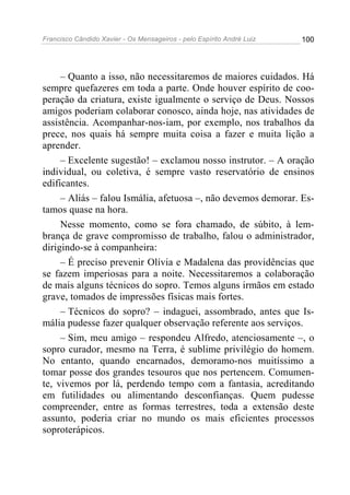 Francisco Cândido Xavier - Os Mensageiros - pelo Espírito André Luiz 100
– Quanto a isso, não necessitaremos de maiores cuidados. Há
sempre quefazeres em toda a parte. Onde houver espírito de coo-
peração da criatura, existe igualmente o serviço de Deus. Nossos
amigos poderiam colaborar conosco, ainda hoje, nas atividades de
assistência. Acompanhar-nos-iam, por exemplo, nos trabalhos da
prece, nos quais há sempre muita coisa a fazer e muita lição a
aprender.
– Excelente sugestão! – exclamou nosso instrutor. – A oração
individual, ou coletiva, é sempre vasto reservatório de ensinos
edificantes.
– Aliás – falou Ismália, afetuosa –, não devemos demorar. Es-
tamos quase na hora.
Nesse momento, como se fora chamado, de súbito, à lem-
brança de grave compromisso de trabalho, falou o administrador,
dirigindo-se à companheira:
– É preciso prevenir Olívia e Madalena das providências que
se fazem imperiosas para a noite. Necessitaremos a colaboração
de mais alguns técnicos do sopro. Temos alguns irmãos em estado
grave, tomados de impressões físicas mais fortes.
– Técnicos do sopro? – indaguei, assombrado, antes que Is-
mália pudesse fazer qualquer observação referente aos serviços.
– Sim, meu amigo – respondeu Alfredo, atenciosamente –, o
sopro curador, mesmo na Terra, é sublime privilégio do homem.
No entanto, quando encarnados, demoramo-nos muitíssimo a
tomar posse dos grandes tesouros que nos pertencem. Comumen-
te, vivemos por lá, perdendo tempo com a fantasia, acreditando
em futilidades ou alimentando desconfianças. Quem pudesse
compreender, entre as formas terrestres, toda a extensão deste
assunto, poderia criar no mundo os mais eficientes processos
soproterápicos.
 