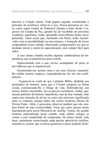 Francisco Cândido Xavier - Os Mensageiros - pelo Espírito André Luiz 102
percorre a Criação inteira. Toda página sagrada, comentando o
principio da existência, refere-se a isso. Nunca pensaram no ven-
to, como sopro criador da Natureza? Quanto a mim, desde o in-
gresso em Campo da Paz, quando fui ali recolhido em péssimas
condições espirituais, tenho aprendido maravilhosas lições nesse
particular. Tanto assim que, chefiando este Posto, tenho incenti-
vado, com as possibilidades ao meu alcance, a formação de novos
cooperadores nesse sentido, oferecendo compensações aos que se
decidam iniciar a tarefa de especialização, nem sempre fácil para
todos.
A esse tempo, Ismália recebia algumas colaboradoras de im-
portância, que se preparavam para a tarefa.
Impressionado com o que ouvira, acompanhei de perto as
providências que se organizavam.
Encontrando-me, porém, mais a sós com Aniceto, transmiti-
lhe minha enorme surpresa, respondendo-me ele em tom confi-
dencial:
– Esquecem-se vocês de que a própria Bíblia, aludindo aos
primórdios do homem, narra que o Criador assoprou na forma
criada, comunicando-lhe o fôlego da vida. Referindo-nos aos
nossos irmãos encarnados, faz-se preciso reconhecer, André, que,
mesmo partindo de homens imperfeitos, mas de boa vontade, todo
sopro com intenção de aliviar ou curar tem relevante significação
entre as criaturas, porque todos nós somos herdeiros diretos do
Divino Poder. Aliás, é necessário observar também que não esta-
mos diante de uma exclusividade. Você, por certo, passou muito
ligeiramente pelo nosso Ministério do Auxílio. Temos, ali, grande
instituto especializado nesse sentido, onde nobres colegas se
votam a essa modalidade de cooperação. No plano carnal, toda
boca, santamente intencionada, pode prestar apreciáveis auxílios,
notando-se, porém, que as bocas generosas e puras poderão distri-
 