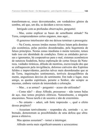 Francisco Cândido Xavier - Os Mensageiros - pelo Espírito André Luiz 106
transformam-se, esses desventurados, em verdadeiros gênios da
sombra, até que, um dia, se decidam a novos rumos.
Intrigado com as profundas observações, perguntei:
– Mas, como explicar as bases de semelhante atitude? Na
Terra, compreendemos certos enganos, mas aqui...
O generoso interlocutor não me deixou terminar e prosseguiu:
– Na Crosta, nossos irmãos menos felizes lutam pela domina-
ção econômica, pelas paixões desordenadas, pela hegemonia de
falsos princípios. Nestas zonas imediatas à mente terrestre, temos
tudo isso em identidade de condições. Entre as entidades perver-
sas e ignorantes, há cooperativas para o mal, sistemas econômicos
de natureza feudalista, baixa exploração de certas forças da Natu-
reza, vaidades tirânicas, difusão de mentiras, escravização dos que
se enfraquecem pela invigilância, doloroso cativeiro dos Espíritos
falidos e imprevidentes, paixões talvez mais desordenadas que as
da Terra, inquietações sentimentais, terríveis desequilíbrios da
mente, angustiosos desvios do sentimento. Em todo o lugar, meu
amigo, as quedas espirituais, perante o Senhor, são sempre as
mesmas, embora variem de intensidade e coloração.
– Mas... e as armas? – perguntei – acaso são utilizadas?
– Como não? – disse Alfredo, pressuroso – não temos balas
de aço, mas temos projéteis elétricos. Naturalmente, a ninguém
atacaremos. Nossa tarefa é de socorro e não de extermínio.
– No entanto – aduzi, sob forte impressão –, qual o efeito
desses projéteis?
– Assustam terrivelmente – respondeu ele, sorrindo – e, so-
bretudo, demonstram as possibilidades de uma defesa que ultra-
passa a ofensiva.
Mas apenas assustam? – tornei a interrogar.
Alfredo sorriu mais significativamente e acrescentou:
 