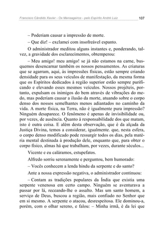 Francisco Cândido Xavier - Os Mensageiros - pelo Espírito André Luiz 107
– Poderiam causar a impressão de morte.
– Que diz! – exclamei com insofreável espanto.
O administrador meditou alguns instantes e, ponderando, tal-
vez, a gravidade dos esclarecimentos, obtemperou:
– Meu amigo! meu amigo! se já não estamos na carne, bus-
quemos desencarnar também os nossos pensamentos. As criaturas
que se agarram, aqui, às impressões físicas, estão sempre criando
densidade para os seus veículos de manifestação, da mesma forma
que os Espíritos dedicados à região superior estão sempre purifi-
cando e elevando esses mesmos veículos. Nossos projéteis, por-
tanto, expulsam os inimigos do bem através de vibrações do me-
do, mas poderiam causar a ilusão da morte, atuando sobre o corpo
denso dos nossos semelhantes menos adiantados no caminho da
vida. A morte física, na Terra, não é igualmente pura impressão?
Ninguém desaparece. O fenômeno é apenas de invisibilidade ou,
por vezes, de ausência. Quanto à responsabilidade dos que matam,
isto é outra coisa. E além desta observação, que é da alçada da
Justiça Divina, temos a considerar, igualmente. que, nesta esfera,
o corpo denso modificado pode ressurgir todos os dias, pela maté-
ria mental destinada à produção dele, enquanto que, para obter o
corpo físico, almas há que trabalham, por vezes, durante séculos...
Vicente e eu caláramos, estupefatos.
Alfredo sorriu serenamente e perguntou, bem humorado:
– Vocês conhecem a lenda hindu da serpente e do santo?
Ante a nossa expressão negativa, o administrador continuou:
– Contam as tradições populares da Índia que existia uma
serpente venenosa em certo campo. Ninguém se aventurava a
passar por lá, receando-lhe o assalto. Mas um santo homem, a
serviço de Deus, buscou a região, mais confiado no Senhor que
em si mesmo. A serpente o atacou, desrespeitosa. Ele dominou-a,
porém, com o olhar sereno, e falou: – Minha irmã, é da lei que
 