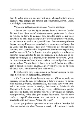 Francisco Cândido Xavier - Os Mensageiros - pelo Espírito André Luiz 11
bem de todos, mas sem qualquer estimulo. Minha devotada amiga
acertara. Meu coração era bem um cálice luminoso, porém, vazio.
A definição comovera-me.
Vendo-me as lágrimas silenciosas, Narcisa acentuou:
– Encha sua taça nas águas eternas daquele que é o Doador
Divino. Além disso, André, todos nós somos portadores da planta
do Cristo, na terra do coração. Em períodos como o que você
atravessa, há mais facilidade para nos desenvolvermos com êxito,
se soubermos aproveitar as oportunidades. Enquanto o espírito do
homem se engolfa apenas em cálculos e raciocínios, o Evangelho
de Jesus não lhe parece mais que repositório de ensinamentos
comuns; mas, quando se lhe despertam os sentimentos superiores,
verifica que as lições do Mestre têm vida própria e revelam ex-
pressões desconhecidas da sua inteligência, à medida que se es-
força na edificação de si mesmo, como instrumento do Pai. Quan-
do crescemos para o Senhor, seus ensinos crescem igualmente aos
nossos olhos. Vamos fazer o bem, meu caro! Encha seu cálice
com o bálsamo do amor divino. Já que você pressente os raios da
alvorada nova, caminhe confiante para o dia!...
E, conhecendo meu temperamento de homem, amante do ser-
viço movimentado, acrescentou, generosa:
– Você tem trabalhado bastante aqui nas Câmaras, onde me
preparo, por minha vez, considerando o futuro próximo, na carne.
Não poderei, portanto, acompanhá-lo, mas creio deve você apro-
veitar os novos cursos de serviço, instalados no Ministério da
Comunicação. Muitos companheiros nossos habilitam-se a prestar
concurso na Terra, nos campos visíveis e invisíveis ao homem,
acompanhados, todos eles, por nobres instrutores. Poderia você
conhecer experiências novas, aprender muito e cooperar com
excelente ação individual. Porque não tenta?
Antes que pudesse agradecer o alvitre valioso, Narcisa foi
chamada ao interior das Câmaras, a serviço, deixando-me domi-
 