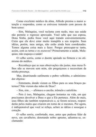 Francisco Cândido Xavier - Os Mensageiros - pelo Espírito André Luiz 110
Como excelente médico da alma, Alfredo prestou a maior a-
tenção e respondeu, como se estivesse tratando com pessoa de
bom senso:
– Sim, Malaquias, você reclama com razão, mas sua saúde
não permite o regresso apressado. Você sabe que sua esposa,
Dona Sinhá, pediu fosse você aqui tratado convenientemente.
Creio que ela deve estar muito tranqüila a seu respeito. Suas
idéias, porém, meu amigo, não estão ainda bem coordenadas.
Temos alguma coisa mais a fazer. Porque preocupar-se tanto,
assim, com as terras e os escravos? Primeiramente a saúde, Mala-
quias; não esqueça a saúde!
O velho sorriu, como o doente apoiado na firmeza e no oti-
mismo do médico.
– Reconheço que as suas observações são justas, mas meus fi-
lhos não se movem sem mim, são preguiçosos e necessitam da
minha presença.
Mas, doutrinando sutilmente o pobre velhinho, o administra-
dor objetou:
– Entretanto, donde vieram os filhos para os seus braços pa-
ternos? Não vieram das mãos de Deus?
– Sim, sim... – afirmava o ancião, trêmulo e satisfeito.
– Pois é isso, Malaquias, chegam instantes na vida, em que
precisamos devolver a Deus o que a Ele pertence. Além do mais,
seus filhos são também responsáveis e, se forem ociosos, respon-
derão pelos males que criarem em torno de si mesmos. Por agora,
é indispensável que você se refaça, aclare as idéias e sossegue o
coração.
O velho sorriu, confortado, mas, antes que pudesse falar de
novo, um cavalheiro, denotando nobre aprumo, adiantou-se, ex-
clamando:
 