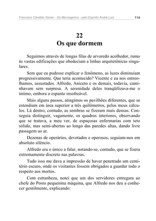 Francisco Cândido Xavier - Os Mensageiros - pelo Espírito André Luiz 114
22
Os que dormem
Seguimos através de longas filas de arvoredo acolhedor, rumo
às vastas edificações que obedeciam a linhas arquitetônicas singu-
lares.
Sem que eu pudesse explicar o fenômeno, as luzes diminuíam
progressivamente. Que teria acontecido? Vicente e eu nos entreo-
lhamos, assustados. Alfredo, Aniceto e os demais, todavia, cami-
nhavam sem surpresa. A serenidade deles tranqüilizava-me o
íntimo, embora o espanto insofreável.
Mais alguns passos, atingimos os pavilhões diferentes, que se
estendiam em área superior a três quilômetros, pelos meus cálcu-
los. Lá dentro, contudo, as sombras se fizeram mais densas. Con-
seguia distinguir, vagamente, os quadros interiores, observando
que se tratava, a meu ver, de espaçosas enfermarias com teto
sólido, mas semi-abertas ao longo das paredes altas, dando livre
passagem ao ar.
Dezenas de operários, devotados e operosos, seguiam-nos em
absoluto silêncio.
Alfredo era o único a falar, notando-se, contudo, que se fizera
extremamente discreto nas palavras.
Tudo isso me dava a impressão de haver penetrado um cemi-
tério escuro, onde os visitantes fossem obrigados a guardar todo o
respeito aos mortos.
Com estranheza, notei que um dos servidores entregara ao
chefe do Posto pequenina máquina, que Alfredo nos deu a conhe-
cer gentilmente, explicando:
 