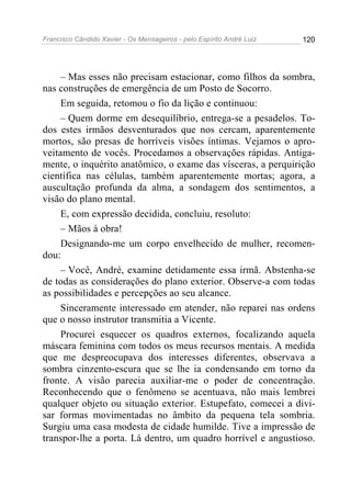 Francisco Cândido Xavier - Os Mensageiros - pelo Espírito André Luiz 120
– Mas esses não precisam estacionar, como filhos da sombra,
nas construções de emergência de um Posto de Socorro.
Em seguida, retomou o fio da lição e continuou:
– Quem dorme em desequilíbrio, entrega-se a pesadelos. To-
dos estes irmãos desventurados que nos cercam, aparentemente
mortos, são presas de horríveis visões íntimas. Vejamos o apro-
veitamento de vocês. Procedamos a observações rápidas. Antiga-
mente, o inquérito anatômico, o exame das vísceras, a perquirição
científica nas células, também aparentemente mortas; agora, a
auscultação profunda da alma, a sondagem dos sentimentos, a
visão do plano mental.
E, com expressão decidida, concluiu, resoluto:
– Mãos à obra!
Designando-me um corpo envelhecido de mulher, recomen-
dou:
– Você, André, examine detidamente essa irmã. Abstenha-se
de todas as considerações do plano exterior. Observe-a com todas
as possibilidades e percepções ao seu alcance.
Sinceramente interessado em atender, não reparei nas ordens
que o nosso instrutor transmitia a Vicente.
Procurei esquecer os quadros externos, focalizando aquela
máscara feminina com todos os meus recursos mentais. A medida
que me despreocupava dos interesses diferentes, observava a
sombra cinzento-escura que se lhe ia condensando em torno da
fronte. A visão parecia auxiliar-me o poder de concentração.
Reconhecendo que o fenômeno se acentuava, não mais lembrei
qualquer objeto ou situação exterior. Estupefato, comecei a divi-
sar formas movimentadas no âmbito da pequena tela sombria.
Surgiu uma casa modesta de cidade humilde. Tive a impressão de
transpor-lhe a porta. Lá dentro, um quadro horrível e angustioso.
 