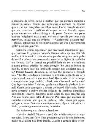 Francisco Cândido Xavier - Os Mensageiros - pelo Espírito André Luiz 122
a máquina de ferro. Segui a mulher que me pareceu inquieta e
pensativa. Antes, porém, que depusesse o carrinho no extenso
quintal, vi que arregalava os olhos como louca, cercada de seres
que me pareceram bandidos de negras vestes. Era ela, agora,
quem acusava estranha embriaguez de pavor. Vencera um pobre
homem invigilante, mas, a meu ver, seria vencida por seres mais
perversos, talvez, que ela própria: – “Acudam-me! acudam-me!”
– gritava, espavorida. E continuava a cena, em que a desventurada
golfava súplicas em vão.
Senti-me como espectador que precisasse movimentar qual-
quer socorro. E, graças à Bondade Divina, não experimentei pela
mulher infeliz senão a mais viva compaixão. Ao primeiro impulso
de revolta pelo crime consumado, recordei as lições já recebidas
em “Nosso Lar” e pensei na possibilidade de ser a criminosa
alguma pessoa querida ao meu coração. Se Ana estivesse no
mundo, ao meu lado, na família do sangue, não desejaria auxiliá-
la? Porque haveria de acusá-la, se não lhe conhecia o passado
total? Ter-lhe-iam dado a educação na infância, a bênção do lar, a
segurança de um afeto sem manchas? Quem sabe viera de longe,
como pedra incompreendida, rolando nos abismos do sofrimento?
Que laços a uniriam à vítima, igualmente digna de piedade frater-
nal? Como teria começado o drama doloroso? Não sabia. Enxer-
gava somente a pobre mulher rodeada de sombras agressivas,
implorando socorro. Ignorava como ajudá-la, mas recordei que
Ana era minha irmã, filha do mesmo Pai, irmã que adoecera no
caminho comum, sem que eu pudesse, pelo menos por agora,
indagar a causa. Procurava, comigo mesmo, algum meio de auxi-
liá-la, quando alguém me chamou de súbito.
Era Aniceto que exclamava, bondoso:
– Venha, André! Vicente e você têm sabido aproveitar algu-
ma coisa. Estou satisfeito. Seus pensamentos de fraternidade e paz
muito auxiliaram essa irmã infeliz. Guarde a certeza disso e con-
 