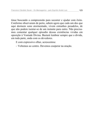 Francisco Cândido Xavier - Os Mensageiros - pelo Espírito André Luiz 123
tinue buscando a compreensão para socorrer e ajudar com êxito.
Conforme observaram de perto, sabem agora que cada um dos que
aqui dormem sono atormentado, vivem estranhos pesadelos, de
que não podem isentar-se de um instante para outro. Não precisa-
mos comentar qualquer episodio dessas existências vividas em
oposição à Vontade Divina. Bastará lembrar sempre que a divida,
em toda parte, anda com os devedores.
E com expressivo olhar, acrescentou:
– Voltemos ao centro. Devemos cooperar na oração.
 