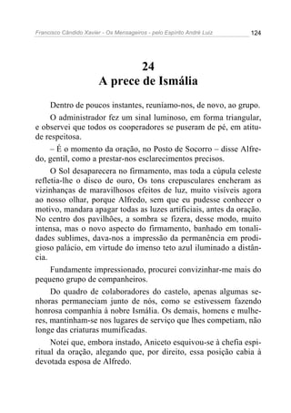 Francisco Cândido Xavier - Os Mensageiros - pelo Espírito André Luiz 124
24
A prece de Ismália
Dentro de poucos instantes, reuníamo-nos, de novo, ao grupo.
O administrador fez um sinal luminoso, em forma triangular,
e observei que todos os cooperadores se puseram de pé, em atitu-
de respeitosa.
– É o momento da oração, no Posto de Socorro – disse Alfre-
do, gentil, como a prestar-nos esclarecimentos precisos.
O Sol desaparecera no firmamento, mas toda a cúpula celeste
refletia-lhe o disco de ouro, Os tons crepusculares encheram as
vizinhanças de maravilhosos efeitos de luz, muito visíveis agora
ao nosso olhar, porque Alfredo, sem que eu pudesse conhecer o
motivo, mandara apagar todas as luzes artificiais, antes da oração.
No centro dos pavilhões, a sombra se fizera, desse modo, muito
intensa, mas o novo aspecto do firmamento, banhado em tonali-
dades sublimes, dava-nos a impressão da permanência em prodi-
gioso palácio, em virtude do imenso teto azul iluminado a distân-
cia.
Fundamente impressionado, procurei convizinhar-me mais do
pequeno grupo de companheiros.
Do quadro de colaboradores do castelo, apenas algumas se-
nhoras permaneciam junto de nós, como se estivessem fazendo
honrosa companhia à nobre Ismália. Os demais, homens e mulhe-
res, mantinham-se nos lugares de serviço que lhes competiam, não
longe das criaturas mumificadas.
Notei que, embora instado, Aniceto esquivou-se à chefia espi-
ritual da oração, alegando que, por direito, essa posição cabia à
devotada esposa de Alfredo.
 