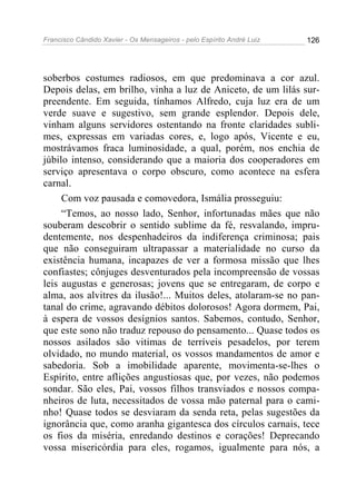 Francisco Cândido Xavier - Os Mensageiros - pelo Espírito André Luiz 126
soberbos costumes radiosos, em que predominava a cor azul.
Depois delas, em brilho, vinha a luz de Aniceto, de um lilás sur-
preendente. Em seguida, tínhamos Alfredo, cuja luz era de um
verde suave e sugestivo, sem grande esplendor. Depois dele,
vinham alguns servidores ostentando na fronte claridades subli-
mes, expressas em variadas cores, e, logo após, Vicente e eu,
mostrávamos fraca luminosidade, a qual, porém, nos enchia de
júbilo intenso, considerando que a maioria dos cooperadores em
serviço apresentava o corpo obscuro, como acontece na esfera
carnal.
Com voz pausada e comovedora, Ismália prosseguiu:
“Temos, ao nosso lado, Senhor, infortunadas mães que não
souberam descobrir o sentido sublime da fé, resvalando, impru-
dentemente, nos despenhadeiros da indiferença criminosa; pais
que não conseguiram ultrapassar a materialidade no curso da
existência humana, incapazes de ver a formosa missão que lhes
confiastes; cônjuges desventurados pela incompreensão de vossas
leis augustas e generosas; jovens que se entregaram, de corpo e
alma, aos alvitres da ilusão!... Muitos deles, atolaram-se no pan-
tanal do crime, agravando débitos dolorosos! Agora dormem, Pai,
à espera de vossos desígnios santos. Sabemos, contudo, Senhor,
que este sono não traduz repouso do pensamento... Quase todos os
nossos asilados são vitimas de terríveis pesadelos, por terem
olvidado, no mundo material, os vossos mandamentos de amor e
sabedoria. Sob a imobilidade aparente, movimenta-se-lhes o
Espírito, entre aflições angustiosas que, por vezes, não podemos
sondar. São eles, Pai, vossos filhos transviados e nossos compa-
nheiros de luta, necessitados de vossa mão paternal para o cami-
nho! Quase todos se desviaram da senda reta, pelas sugestões da
ignorância que, como aranha gigantesca dos círculos carnais, tece
os fios da miséria, enredando destinos e corações! Deprecando
vossa misericórdia para eles, rogamos, igualmente para nós, a
 