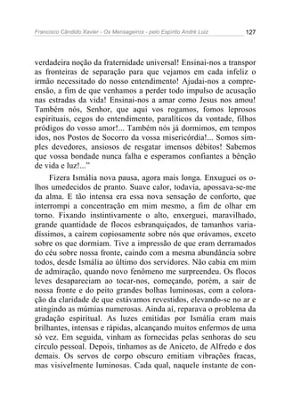 Francisco Cândido Xavier - Os Mensageiros - pelo Espírito André Luiz 127
verdadeira noção da fraternidade universal! Ensinai-nos a transpor
as fronteiras de separação para que vejamos em cada infeliz o
irmão necessitado do nosso entendimento! Ajudai-nos a compre-
ensão, a fim de que venhamos a perder todo impulso de acusação
nas estradas da vida! Ensinai-nos a amar como Jesus nos amou!
Também nós, Senhor, que aqui vos rogamos, fomos leprosos
espirituais, cegos do entendimento, paralíticos da vontade, filhos
pródigos do vosso amor!... Também nós já dormimos, em tempos
idos, nos Postos de Socorro da vossa misericórdia!... Somos sim-
ples devedores, ansiosos de resgatar imensos débitos! Sabemos
que vossa bondade nunca falha e esperamos confiantes a bênção
de vida e luz!...”
Fizera Ismália nova pausa, agora mais longa. Enxuguei os o-
lhos umedecidos de pranto. Suave calor, todavia, apossava-se-me
da alma. E tão intensa era essa nova sensação de conforto, que
interrompi a concentração em mim mesmo, a fim de olhar em
torno. Fixando instintivamente o alto, enxerguei, maravilhado,
grande quantidade de flocos esbranquiçados, de tamanhos varia-
díssimos, a caírem copiosamente sobre nós que orávamos, exceto
sobre os que dormiam. Tive a impressão de que eram derramados
do céu sobre nossa fronte, caindo com a mesma abundância sobre
todos, desde Ismália ao último dos servidores. Não cabia em mim
de admiração, quando novo fenômeno me surpreendeu. Os flocos
leves desapareciam ao tocar-nos, começando, porém, a sair de
nossa fronte e do peito grandes bolhas luminosas, com a colora-
ção da claridade de que estávamos revestidos, elevando-se no ar e
atingindo as múmias numerosas. Ainda aí, reparava o problema da
gradação espiritual. As luzes emitidas por Ismália eram mais
brilhantes, intensas e rápidas, alcançando muitos enfermos de uma
só vez. Em seguida, vinham as fornecidas pelas senhoras do seu
círculo pessoal. Depois, tínhamos as de Aniceto, de Alfredo e dos
demais. Os servos de corpo obscuro emitiam vibrações fracas,
mas visivelmente luminosas. Cada qual, naquele instante de con-
 