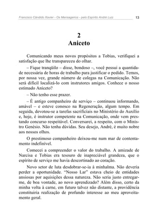 Francisco Cândido Xavier - Os Mensageiros - pelo Espírito André Luiz 13
2
Aniceto
Comunicando meus novos propósitos a Tobias, verifiquei a
satisfação que lhe transpareceu do olhar.
– Fique tranqüilo – disse, bondoso –, você possui a quantida-
de necessária de horas de trabalho para justificar o pedido. Temos,
por nossa vez, grande número de colegas na Comunicação. Não
será difícil localizá-lo com instrutores amigos. Conhece o nosso
estimado Aniceto?
– Não tenho esse prazer.
– É antigo companheiro de serviço – continuou informando,
amável – e esteve conosco na Regeneração, algum tempo. Em
seguida, devotou-se a tarefas sacrificiais no Ministério do Auxílio
e, hoje, é instrutor competente na Comunicação, onde vem pres-
tando concurso respeitável. Conversarei, a respeito, com o Minis-
tro Genésio. Não tenha dúvidas. Seu desejo, André, é muito nobre
aos nossos olhos.
O prestimoso companheiro deixou-me num mar de contenta-
mento indefinível.
Comecei a compreender o valor do trabalho. A amizade de
Narcisa e Tobias era tesouro de inapreciável grandeza, que o
espírito de serviço me havia descortinado ao coração.
Novo setor de luta desdobrar-se-ia à minhalma. Não deveria
perder a oportunidade. “Nosso Lar” estava cheio de entidades
ansiosas por aquisições dessa natureza. Não seria justo entregar-
me, de boa vontade, ao novo aprendizado? Além disso, certo da
minha volta à carne, em futuro talvez não distante, a providência
constituiria realização de profundo interesse ao meu aproveita-
mento geral.
 
