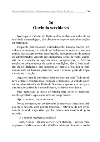 Francisco Cândido Xavier - Os Mensageiros - pelo Espírito André Luiz 134
26
Ouvindo servidores
Notei que o trabalho no Posto se desenvolvia em ambiente da
mais bela camaradagem, não obstante o respeito natural às noções
de hierarquia.
Enquanto palestrávamos animadamente, Ismália recebia ser-
vidoras numerosas, em atitude verdadeiramente maternal, embora
muitas mostrassem o rosto envelhecido, parecendo avós da esposa
do administrador. Aniceto nos ministrava lições de vulto, extraí-
das de circunstâncias aparentemente inexpressivas, e Alfredo
recebia os colaboradores de todas as condições, não só com espí-
rito de solidariedade, mas também de imenso afeto. Ria-se cari-
nhosamente ou fornecia pareceres, sem o mínimo gesto de impa-
ciência ou irritação.
Aquele clima de concórdia fazia-me enorme bem. Tudo respi-
rava ordem e compreensão, bondade e harmonia. A atitude pater-
na do administrador do Posto de Socorro, expressa em energia e
amizade, organização e entendimento, atraía-me com força.
Pedi permissão ao nosso orientador para ouvir os esclareci-
mentos prestados àqueles numerosos cooperadores.
Aproximei-me, impressionado.
Nesse momento, um colaborador de maneiras simpáticas diri-
gia-lhe a palavra, com grande interesse. Tratava-se de um velhi-
nho de humilde expressão, que lhe falava com mostras de justo
respeito.
– E o senhor recebeu as noticias?
– Sim, Alonso – atendia o chefe, sem afetação –, nossos men-
sageiros cientificaram-me dos detalhes mínimos. Sua viúva conti-
 