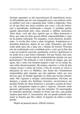 Francisco Cândido Xavier - Os Mensageiros - pelo Espírito André Luiz 137
ficariam separados se não necessitassem de experiências novas.
As dificuldades que ela vem amargando com a sua ausência sofre-
as também você com a separação dela. Tenho a impressão, Alon-
so, de que Deus nos deixa sozinhos, por vezes, a fim de refazer-
mos o aprendizado, melhorando o coração. A soledade, porém,
quando aproveitada pela, alma, precede o sublime reencontro.
Além disso, você não deve ignorar que os filhos pertencem a
Deus, que cada um deles precisa definir responsabilidades e cogi-
tar da própria realização. Por enquanto, vivem chorosos, desalen-
tados. A revolta lhes visita a alma invigilante. Estabeleceu-se a
desordem doméstica, depois da sua vinda. Entretanto, que fazer
senão pedir para eles e para nós a bênção do Eterno? Precisam
eles da conformação com a realidade justa e você, que já lhes deu
o que era razoável, necessita, igualmente, evolver e aperfeiçoar-se
na senda nova a que fomos chamados. Em que ficaria, meu caro,
se permitisse a invasão total do sentimentalismo doentio em seus
pensamentos? Tão dedicado é você à família do sangue, que, por
agora, não o sinto com bastante preparo a tudo ver no antigo lar,
sem sofrer desastrosamente. Há tempos, autorizei a visita de dois
colegas nossos à esfera da Crosta, a fim de reverem as viúvas e
abraçarem de novo os filhinhos; mas foram tão violentamente
surpreendidos pela situação, que não puderam voltar aos seus
deveres aqui, lá ficando agarrados ao ninho que haviam abando-
nado. Não vigiaram o coração, convenientemente. Ouviram, em
demasia, o pranto dos familiares terrestres, envolveram-se nos
pesados fluidos do clima doméstico e, passada a semana de licen-
ça, não conseguiram erguer-se para o regresso. Estavam como
pássaros aprisionados pelo visgo das tentações. Os encarregados
do noticiário particular voltaram ao Posto sem eles, com grande
surpresa para mim. E, francamente, não sei quando poderão reas-
sumir as funções que lhes cabem. O prejuízo de ambos é muito
grande.
Depois de pequena pausa, Alfredo rematou:
 