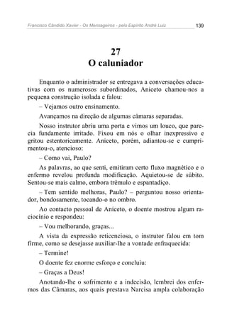 Francisco Cândido Xavier - Os Mensageiros - pelo Espírito André Luiz 139
27
O caluniador
Enquanto o administrador se entregava a conversações educa-
tivas com os numerosos subordinados, Aniceto chamou-nos a
pequena construção isolada e falou:
– Vejamos outro ensinamento.
Avançamos na direção de algumas câmaras separadas.
Nosso instrutor abriu uma porta e vimos um louco, que pare-
cia fundamente irritado. Fixou em nós o olhar inexpressivo e
gritou estentoricamente. Aniceto, porém, adiantou-se e cumpri-
mentou-o, atencioso:
– Como vai, Paulo?
As palavras, ao que senti, emitiram certo fluxo magnético e o
enfermo revelou profunda modificação. Aquietou-se de súbito.
Sentou-se mais calmo, embora trêmulo e espantadiço.
– Tem sentido melhoras, Paulo? – perguntou nosso orienta-
dor, bondosamente, tocando-o no ombro.
Ao contacto pessoal de Aniceto, o doente mostrou algum ra-
ciocínio e respondeu:
– Vou melhorando, graças...
A vista da expressão reticenciosa, o instrutor falou em tom
firme, como se desejasse auxiliar-lhe a vontade enfraquecida:
– Termine!
O doente fez enorme esforço e concluiu:
– Graças a Deus!
Anotando-lhe o sofrimento e a indecisão, lembrei dos enfer-
mos das Câmaras, aos quais prestava Narcisa ampla colaboração
 