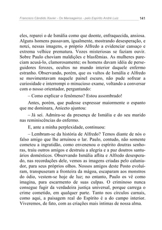 Francisco Cândido Xavier - Os Mensageiros - pelo Espírito André Luiz 141
eles, reparei o de Ismália como que doente, enfraquecida, ansiosa.
Alguns homens passavam, igualmente, mostrando desesperação, e
notei, nessas imagens, o próprio Alfredo a evidenciar cansaço e
extrema velhice prematura. Vozes misteriosas se faziam ouvir.
Sobre Paulo choviam maldições e blasfêmias. As mulheres pare-
ciam acusá-lo, clamorosamente; os homens davam idéia de perse-
guidores ferozes, ocultos no mundo interior daquele enfermo
estranho. Observando, porém, que os vultos de Ismália e Alfredo
se movimentavam naquele painel escuro, não pude sofrear a
curiosidade e interrompi o minucioso exame, voltando a conversar
com o nosso orientador, perguntando:
– Como explicar o fenômeno? Estou assombrado!
Antes, porém, que pudesse expressar maiormente o espanto
que me dominara, Aniceto ajuntou:
– Já sei. Admira-se da presença de Ismália e do seu marido
nas reminiscências do enfermo.
E, ante a minha perplexidade, continuou:
– Lembram-se da história de Alfredo? Temos diante de nós o
falso amigo que lhe arruinou o lar. Paulo, contudo, não somente
cometeu a ingratidão, como envenenou o espírito doutras senho-
ras, traiu outros amigos e destruiu a alegria e a paz doutros santu-
ários domésticos. Observando Ismália aflita e Alfredo desespera-
do, nas recordações dele, vemos as imagens criadas pelo calunia-
dor, para seus próprios olhos. Nossos amigos deste Posto evoluí-
ram, transpuseram a fronteira da mágoa, escaparam aos monstros
do ódio, vestem-se hoje de luz; no entanto, Paulo os vê como
imagina, para escarmento de suas culpas. O criminoso nunca
consegue fugir da verdadeira justiça universal, porque carrega o
crime cometido, em qualquer parte. Tanto nos círculos carnais,
como aqui, a paisagem real do Espírito é a do campo interior.
Viveremos, de fato, com as criações mais intimas de nossa alma.
 