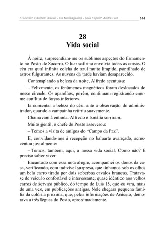 Francisco Cândido Xavier - Os Mensageiros - pelo Espírito André Luiz 144
28
Vida social
À noite, surpreendiam-me os sublimes aspectos do firmamen-
to no Posto de Socorro. O luar safirino envolvia todas as coisas. O
céu era qual infinita colcha de azul muito límpido, pontilhado de
astros fulgurantes. As nuvens da tarde haviam desaparecido.
Contemplando a beleza da noite, Alfredo acentuou:
– Felizmente, os fenômenos magnéticos foram deslocados do
nosso circulo. Os aparelhos, porém, continuam registrando enor-
me conflito de forças inferiores.
Ia comentar a beleza do céu, ante a observação do adminis-
trador, quando a campainha retiniu suavemente.
Chamavam à entrada. Alfredo e Ismália sorriram.
Muito gentil, o chefe do Posto asseverou:
– Temos a visita de amigos do “Campo da Paz”.
E, convidando-nos à recepção no baluarte avançado, acres-
centou jovialmente:
– Temos, também, aqui, a nossa vida social. Como não? É
preciso saber viver.
Encantado com essa nota alegre, acompanhei os donos da ca-
sa, verificando, com indizível surpresa, que tínhamos sob os olhos
um belo carro tirado por dois soberbos cavalos brancos. Tratava-
se de veículo confortável e interessante, quase idêntico aos velhos
carros de serviço público, do tempo de Luis 15, que eu vira, mais
de uma vez, em publicações antigas. Nele chegara pequena famí-
lia da colônia próxima, que, pelas informações de Aniceto, demo-
rava a três léguas do Posto, aproximadamente.
 