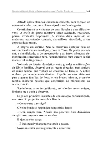 Francisco Cândido Xavier - Os Mensageiros - pelo Espírito André Luiz 145
Alfredo apresentou-nos, cavalheirescamente, com exceção de
nosso orientador, que era velho amigo dos recém-chegados.
Constituíam-se os visitantes do casal Bacelar e duas filhas jo-
vens. O chefe do grupo mostrava idade avançada, revelando,
porém, excelentes disposições. A senhora dava impressão de
madureza, aparentando, contudo, maravilhosa vivacidade, assim
como as duas moças.
A alegria era enorme. Não se observava qualquer nota de
convencionalismo menos digno, como na Terra, Os gestos de cada
um, a simplicidade, a despreocupação e as frases afetuosas de-
monstravam sinceridade pura. Permanecíamos num quadro social
inacessível ao fingimento.
Voltando ao interior doméstico, entre grandes manifestações
de júbilo familiar, observei que os recém-chegados eram amigos
de muito tempo, que vinham ao encontro de Ismália. A nobre
senhora pareceu-me contentíssima. Expediu recados afetuosos
para algumas famílias do Posto e, em breves minutos, o castelo
recebia inúmeras pessoas que concorriam ao brilhantismo da
seleta reunião.
Sentindo-me assaz insignificante, ao lado dos novos amigos,
limitava-me a ouvir e observar.
Logo aos primeiros instantes de conversação particularizada,
ouvi Aniceto perguntar ao senhor Bacelar:
– Como corre o serviço?
O velho bondoso respondeu num sorriso largo:
– Bem, sempre bem. Apenas não podemos fixar demasiada
atenção nos companheiros encarnados.
E ajuntou com graça:
– É indispensável aprender a servir e passar.
Nosso instrutor sorriu igualmente e observou:
 