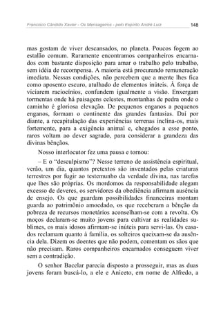 Francisco Cândido Xavier - Os Mensageiros - pelo Espírito André Luiz 148
mas gostam de viver descansados, no planeta. Poucos fogem ao
estalão comum. Raramente encontramos companheiros encarna-
dos com bastante disposição para amar o trabalho pelo trabalho,
sem idéia de recompensa. A maioria está procurando remuneração
imediata. Nessas condições, não percebem que a mente lhes fica
como aposento escuro, atulhado de elementos inúteis. À força de
viciarem raciocínios, confundem igualmente a visão. Enxergam
tormentas onde há paisagens celestes, montanhas de pedra onde o
caminho é gloriosa elevação. De pequenos enganos a pequenos
enganos, formam o continente das grandes fantasias. Daí por
diante, a recapitulação das experiências terrenas inclina-os, mais
fortemente, para a exigência animal e, chegados a esse ponto,
raros voltam ao dever sagrado, para considerar a grandeza das
divinas bênçãos.
Nosso interlocutor fez uma pausa e tornou:
– E o “desculpismo”? Nesse terreno de assistência espiritual,
verão, um dia, quantos pretextos são inventados pelas criaturas
terrestres por fugir ao testemunho da verdade divina, nas tarefas
que lhes são próprias. Os mordomos da responsabilidade alegam
excesso de deveres, os servidores da obediência afirmam ausência
de ensejo. Os que guardam possibilidades financeiras montam
guarda ao patrimônio amoedado, os que receberam a bênção da
pobreza de recursos monetários aconselham-se com a revolta. Os
moços declaram-se muito jovens para cultivar as realidades su-
blimes, os mais idosos afirmam-se inúteis para servi-las. Os casa-
dos reclamam quanto à família, os solteiros queixam-se da ausên-
cia dela. Dizem os doentes que não podem, comentam os sãos que
não precisam. Raros companheiros encarnados conseguem viver
sem a contradição.
O senhor Bacelar parecia disposto a prosseguir, mas as duas
jovens foram buscá-lo, a ele e Aniceto, em nome de Alfredo, a
 