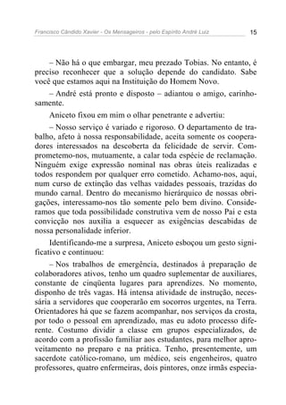 Francisco Cândido Xavier - Os Mensageiros - pelo Espírito André Luiz 15
– Não há o que embargar, meu prezado Tobias. No entanto, é
preciso reconhecer que a solução depende do candidato. Sabe
você que estamos aqui na Instituição do Homem Novo.
– André está pronto e disposto – adiantou o amigo, carinho-
samente.
Aniceto fixou em mim o olhar penetrante e advertiu:
– Nosso serviço é variado e rigoroso. O departamento de tra-
balho, afeto à nossa responsabilidade, aceita somente os coopera-
dores interessados na descoberta da felicidade de servir. Com-
prometemo-nos, mutuamente, a calar toda espécie de reclamação.
Ninguém exige expressão nominal nas obras úteis realizadas e
todos respondem por qualquer erro cometido. Achamo-nos, aqui,
num curso de extinção das velhas vaidades pessoais, trazidas do
mundo carnal. Dentro do mecanismo hierárquico de nossas obri-
gações, interessamo-nos tão somente pelo bem divino. Conside-
ramos que toda possibilidade construtiva vem de nosso Pai e esta
convicção nos auxilia a esquecer as exigências descabidas de
nossa personalidade inferior.
Identificando-me a surpresa, Aniceto esboçou um gesto signi-
ficativo e continuou:
– Nos trabalhos de emergência, destinados à preparação de
colaboradores ativos, tenho um quadro suplementar de auxiliares,
constante de cinqüenta lugares para aprendizes. No momento,
disponho de três vagas. Há intensa atividade de instrução, neces-
sária a servidores que cooperarão em socorros urgentes, na Terra.
Orientadores há que se fazem acompanhar, nos serviços da crosta,
por todo o pessoal em aprendizado, mas eu adoto processo dife-
rente. Costumo dividir a classe em grupos especializados, de
acordo com a profissão familiar aos estudantes, para melhor apro-
veitamento no preparo e na prática. Tenho, presentemente, um
sacerdote católico-romano, um médico, seis engenheiros, quatro
professores, quatro enfermeiras, dois pintores, onze irmãs especia-
 