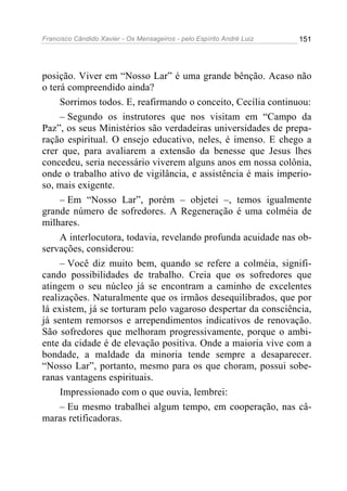 Francisco Cândido Xavier - Os Mensageiros - pelo Espírito André Luiz 151
posição. Viver em “Nosso Lar” é uma grande bênção. Acaso não
o terá compreendido ainda?
Sorrimos todos. E, reafirmando o conceito, Cecília continuou:
– Segundo os instrutores que nos visitam em “Campo da
Paz”, os seus Ministérios são verdadeiras universidades de prepa-
ração espiritual. O ensejo educativo, neles, é imenso. E chego a
crer que, para avaliarem a extensão da benesse que Jesus lhes
concedeu, seria necessário viverem alguns anos em nossa colônia,
onde o trabalho ativo de vigilância, e assistência é mais imperio-
so, mais exigente.
– Em “Nosso Lar”, porém – objetei –, temos igualmente
grande número de sofredores. A Regeneração é uma colméia de
milhares.
A interlocutora, todavia, revelando profunda acuidade nas ob-
servações, considerou:
– Você diz muito bem, quando se refere a colméia, signifi-
cando possibilidades de trabalho. Creia que os sofredores que
atingem o seu núcleo já se encontram a caminho de excelentes
realizações. Naturalmente que os irmãos desequilibrados, que por
lá existem, já se torturam pelo vagaroso despertar da consciência,
já sentem remorsos e arrependimentos indicativos de renovação.
São sofredores que melhoram progressivamente, porque o ambi-
ente da cidade é de elevação positiva. Onde a maioria vive com a
bondade, a maldade da minoria tende sempre a desaparecer.
“Nosso Lar”, portanto, mesmo para os que choram, possui sobe-
ranas vantagens espirituais.
Impressionado com o que ouvia, lembrei:
– Eu mesmo trabalhei algum tempo, em cooperação, nas câ-
maras retificadoras.
 