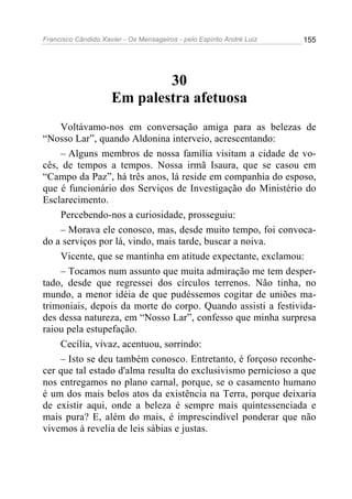 Francisco Cândido Xavier - Os Mensageiros - pelo Espírito André Luiz 155
30
Em palestra afetuosa
Voltávamo-nos em conversação amiga para as belezas de
“Nosso Lar”, quando Aldonina interveio, acrescentando:
– Alguns membros de nossa família visitam a cidade de vo-
cês, de tempos a tempos. Nossa irmã Isaura, que se casou em
“Campo da Paz”, há três anos, lá reside em companhia do esposo,
que é funcionário dos Serviços de Investigação do Ministério do
Esclarecimento.
Percebendo-nos a curiosidade, prosseguiu:
– Morava ele conosco, mas, desde muito tempo, foi convoca-
do a serviços por lá, vindo, mais tarde, buscar a noiva.
Vicente, que se mantinha em atitude expectante, exclamou:
– Tocamos num assunto que muita admiração me tem desper-
tado, desde que regressei dos círculos terrenos. Não tinha, no
mundo, a menor idéia de que pudéssemos cogitar de uniões ma-
trimoniais, depois da morte do corpo. Quando assisti a festivida-
des dessa natureza, em “Nosso Lar”, confesso que minha surpresa
raiou pela estupefação.
Cecília, vivaz, acentuou, sorrindo:
– Isto se deu também conosco. Entretanto, é forçoso reconhe-
cer que tal estado d'alma resulta do exclusivismo pernicioso a que
nos entregamos no plano carnal, porque, se o casamento humano
é um dos mais belos atos da existência na Terra, porque deixaria
de existir aqui, onde a beleza é sempre mais quintessenciada e
mais pura? E, além do mais, é imprescindível ponderar que não
vivemos à revelia de leis sábias e justas.
 