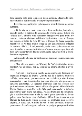 Francisco Cândido Xavier - Os Mensageiros - pelo Espírito André Luiz 157
lhou durante todo esse tempo em nossa colônia, adquirindo valo-
res culturais e aprimorando o campo do pensamento.
Recebia essas delicadas informações, sem disfarçar a enorme
surpresa.
– Já fui visitar o casal, uma vez – disse Aldonina, honrada –,
quando ganhei o prêmio de assiduidade e bom ânimo. Estive em
“Nosso Lar”, durante uma quinzena inesquecível para mim; no
entanto, embora visitasse sublimes instituições como o Bosque
das Águas, o Salão da Arte Divina, o Campo da Prece Augusta,
reconheço ter voltado muito longe de um conhecimento integral
da enorme cidade. Lá irei, contudo, mais tarde, pois continuo em
meu trabalho e nossos instrutores afirmam sempre que tudo de
bom deve aguardar do destino quem saiba servir ao bem e traba-
lhar com esperança.
Admirando a beleza de sentimentos daquelas jovens, indaguei
emocionado:
– Mas não têm vocês, em “Campo da Paz”, instituições seme-
lhantes? Não existirão, por lá, templos de alegria abertos à juven-
tude?
– Ah! sim – murmurou Cecília como quem não desejava ser
ingrata às Bênçãos do Eterno –, muito nos dá o Senhor, em nossa
colônia; entretanto, permanecemos na vizinhança dos irmãos
encarnados – As tempestades que nos atingem, obrigam-nos a
serviços constantes. Os quadros interiores que nos cercam são
profundamente dolorosos. Nossa cidade não possui Ministérios da
União Divina, nem da Elevação. Não podemos receber a influên-
cia superior com muita facilidade. Nossos trabalhos de comunica-
ção e auxílio necessitam ainda de muita gente educada no Evan-
gelho, para funcionar com eficiência. Além disso, temos os pro-
blemas de finalidade. Nossa colônia foi instituída para socorro
urgente. A nosso ver, “Campo da Paz” é, mais que tudo, um avan-
çado centro de enfermagem, rodeado de perigos, porque os irmãos
 