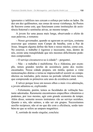 Francisco Cândido Xavier - Os Mensageiros - pelo Espírito André Luiz 158
ignorantes e infelizes nos cercam o esforço por todos os lados. De
dez em dez quilômetros, nas zonas de nossa vizinhança, há Postos
de Socorro como este, que funcionam como instituições de assis-
tência fraternal e sentinelas ativas, ao mesmo tempo.
A jovem fez uma pausa mais longa, observando o efeito de
suas palavras, e rematou:
– Nosso governador, quando se agravam os serviços, costuma
asseverar que estamos num Campo de batalha, com a Paz de
Jesus. Imagem alguma define tão bem o nosso núcleo, como esta.
No exterior, o trabalho é rigoroso e incessante, mas, dentro de
nós, existe uma tranqüilidade que nós mesmos dificilmente pode-
mos compreender.
– O serviço circunscreve-se à cidade? – perguntei.
– Não – o trabalho é multiforme. Eu e Aldonina, por exem-
plo, temos grandes tarefas de assistência junto dos recém-
encarnados. Nossa cidade prepara, em média, quinze a vinte
reencarnações diárias e torna-se imprescindível assistir os compa-
nheiros ou tutelados, pelo menos no período infantil mais tenro,
que compreende os primeiros sete anos de existência carnal.
E talvez porque lesse em nossos olhos a mais viva admiração,
a jovem adiantou-se, explicando:
– Felizmente, porém, temos as faculdades de volitação bas-
tante adestradas. Raramente encontramos empecilhos vibratórios e
podemos, por isso mesmo, agir com grande economia de tempo.
Além disso, somente nossos instrutores vão ao serviço sozinhos.
Quanto a nós, não saímos, a não ser em grupos. Necessitamos
auxílio recíproco, não só no que diz com a eficiência, senão tam-
bém no que se refere ao amparo magnético.
E, sorrindo de modo singular, concluiu:
 